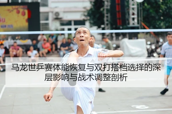 马龙世乒赛体能恢复与双打搭档选择的深层影响与战术调整剖析