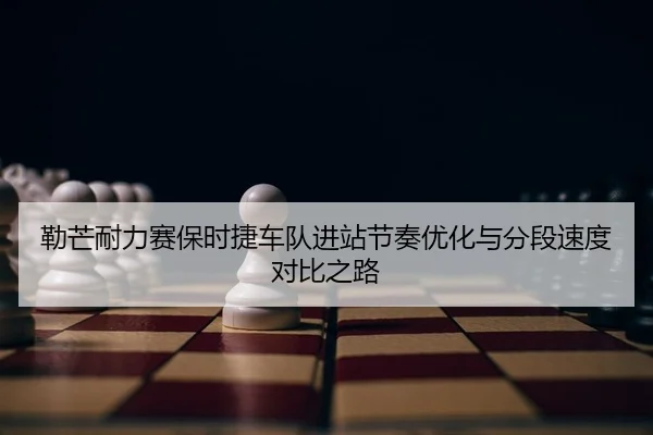 勒芒耐力赛保时捷车队进站节奏优化与分段速度对比之路